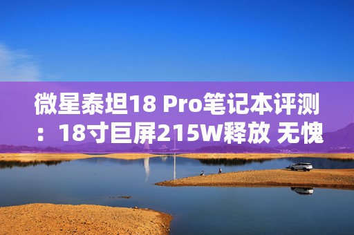 微星泰坦18 Pro笔记本评测：18寸巨屏215W释放 无愧泰坦之名