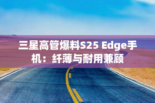 三星高管爆料S25 Edge手机：纤薄与耐用兼顾