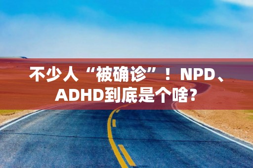 不少人“被确诊”！NPD、ADHD到底是个啥？