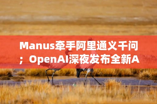 Manus牵手阿里通义千问；OpenAI深夜发布全新Agent工具丨全球科技早参