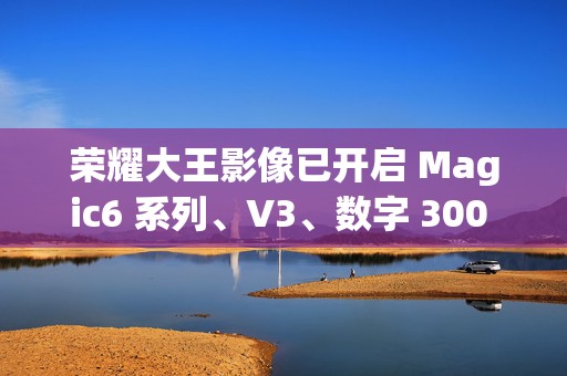 荣耀大王影像已开启 Magic6 系列、V3、数字 300 Ultra 机型测试