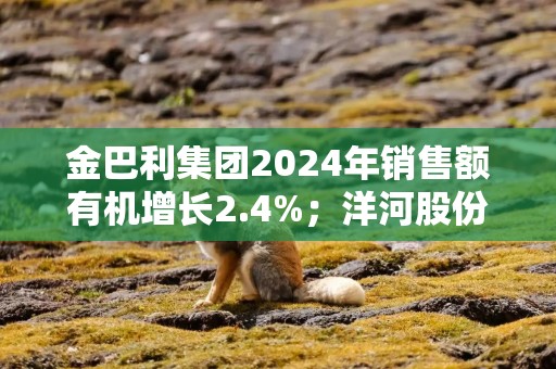 金巴利集团2024年销售额有机增长2.4%；洋河股份称将提升江苏大本营市场建设丨酒业早参