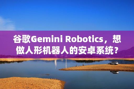 谷歌Gemini Robotics，想做人形机器人的安卓系统？