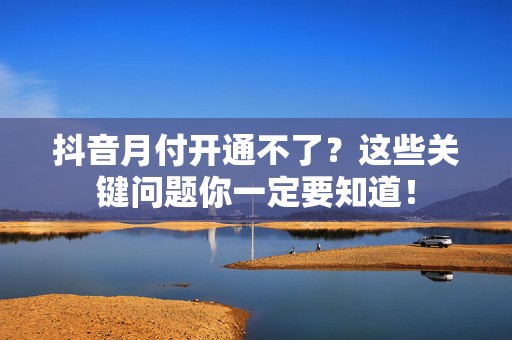 抖音月付开通不了？这些关键问题你一定要知道！