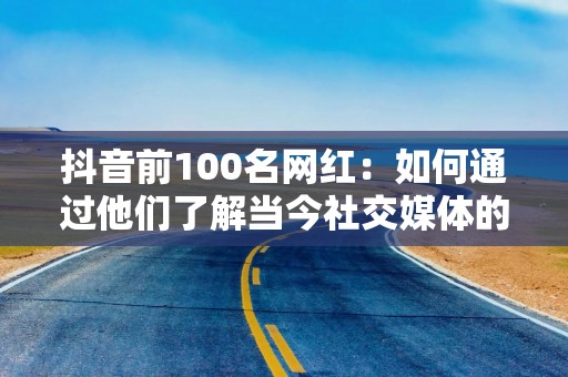 抖音前100名网红：如何通过他们了解当今社交媒体的趋势与机遇