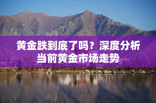 黄金跌到底了吗？深度分析当前黄金市场走势