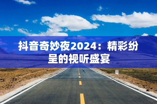 抖音奇妙夜2024：精彩纷呈的视听盛宴