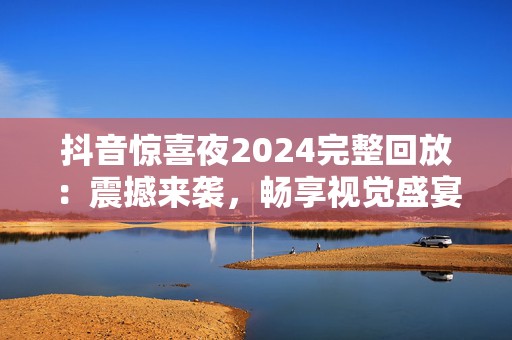 抖音惊喜夜2024完整回放：震撼来袭，畅享视觉盛宴！