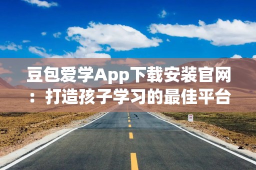 豆包爱学App下载安装官网：打造孩子学习的最佳平台