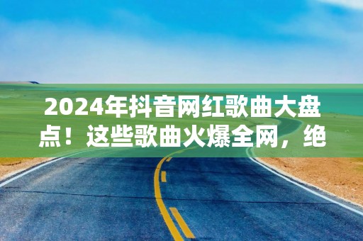 2024年抖音网红歌曲大盘点！这些歌曲火爆全网，绝对让你耳朵不够用！