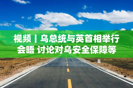 视频丨乌总统与英首相举行会晤 讨论对乌安全保障等议题